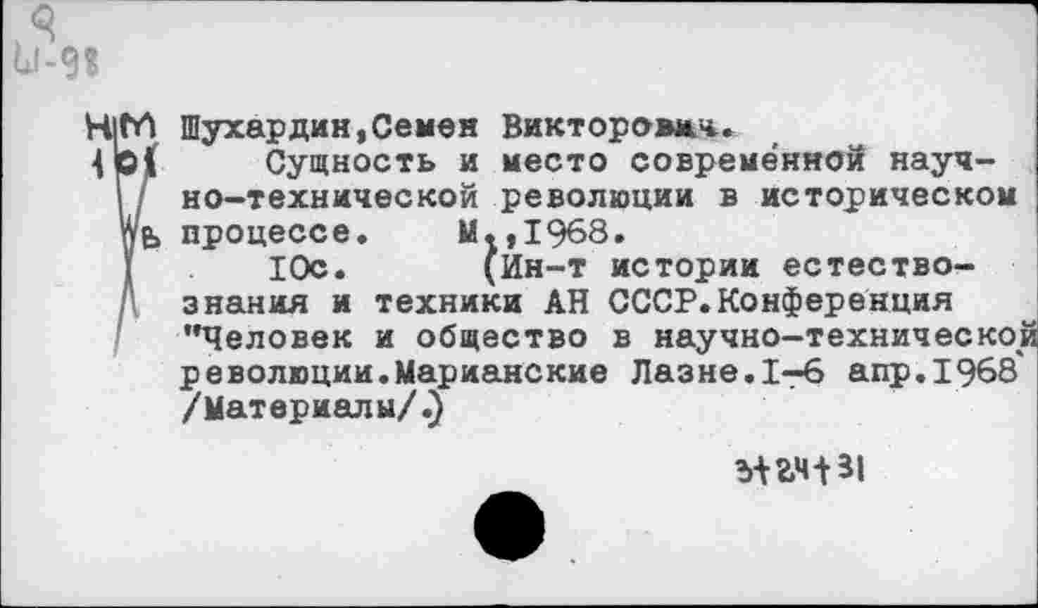 ﻿11-9?
Н|Сй Шухардин,Семен Викторович.
Сущность и место современной науч-Г но-технической революции в историческом Аь процессе.	М.,1968.
10с.	(Ин-т истории естество-
знания и техники АН СССР.Конференция "Человек и общество в научно-технической революции.Марианские Лазне.1-6 апр.1968 /Материалы/.)
